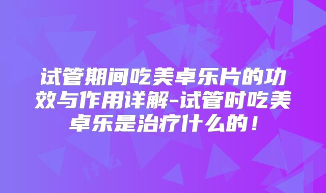 试管期间吃美卓乐片的功效与作用详解-试管时吃美卓乐是治疗什么的！