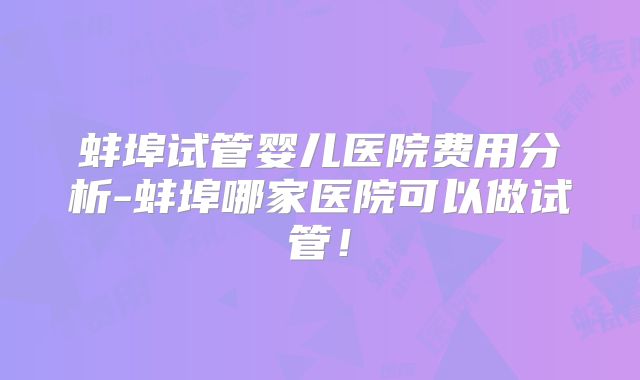 蚌埠试管婴儿医院费用分析-蚌埠哪家医院可以做试管！