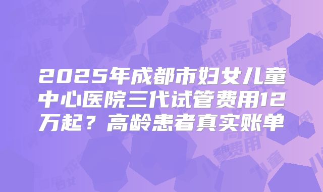 2025年成都市妇女儿童中心医院三代试管费用12万起？高龄患者真实账单