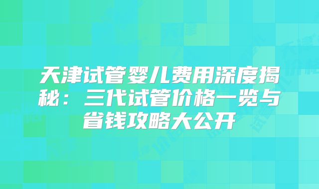 天津试管婴儿费用深度揭秘：三代试管价格一览与省钱攻略大公开