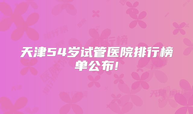 天津54岁试管医院排行榜单公布!