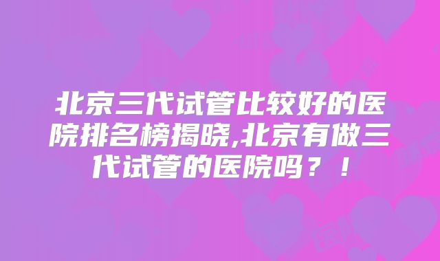北京三代试管比较好的医院排名榜揭晓,北京有做三代试管的医院吗?!