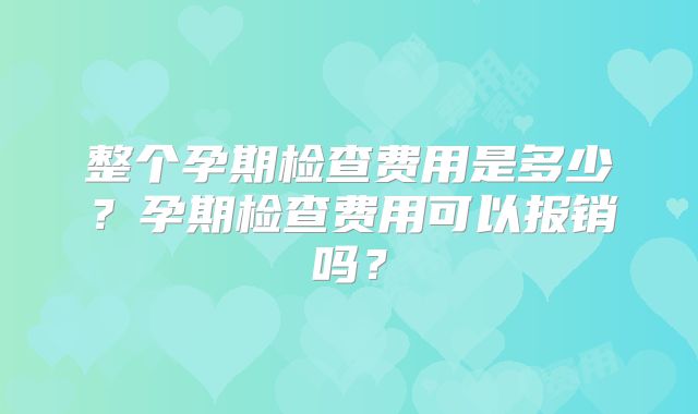 整个孕期检查费用是多少?孕期检查费用可以报销吗?