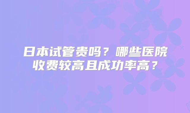 日本试管贵吗?哪些医院收费较高且成功率高?