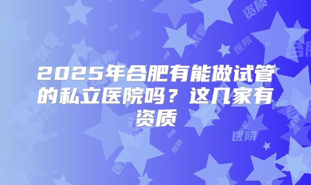2025年合肥有能做试管的私立医院吗？这几家有资质