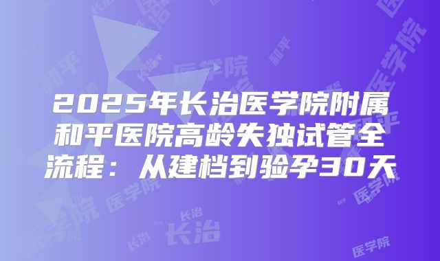 2025年长治医学院附属和平医院高龄失独试管全流程:从建档到验孕30天