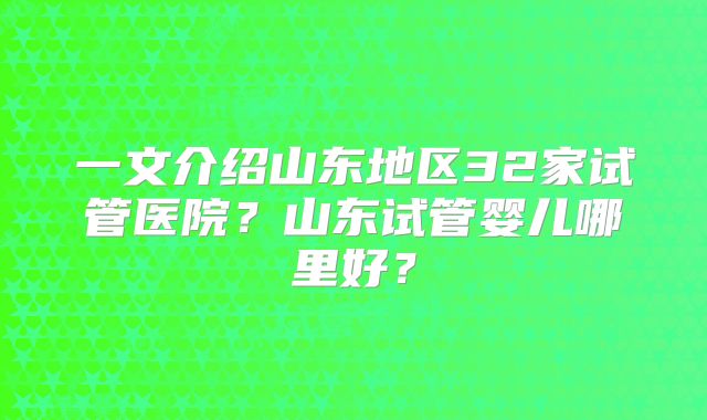 一文介绍山东地区32家试管医院?山东试管婴儿哪里好?