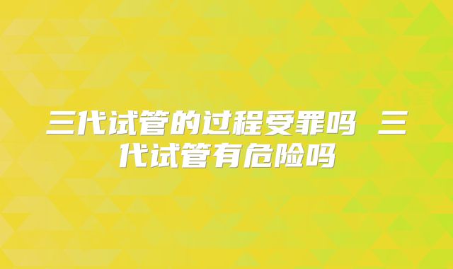 三代试管的过程受罪吗 三代试管有危险吗