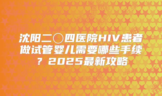 沈阳二〇四医院HIV患者做试管婴儿需要哪些手续？2025最新攻略