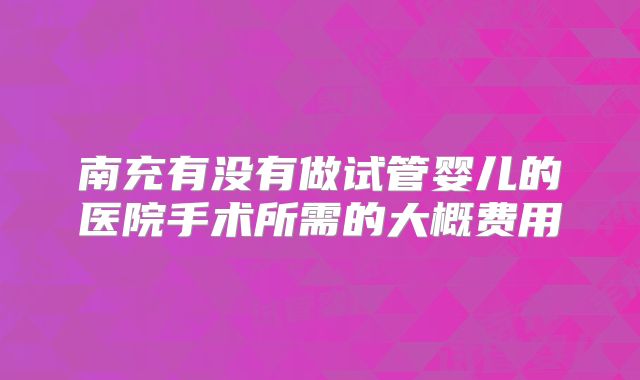 南充有没有做试管婴儿的医院手术所需的大概费用