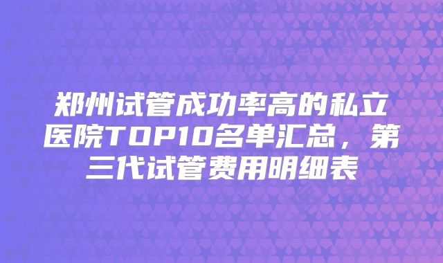 郑州试管成功率高的私立医院TOP10名单汇总,第三代试管费用明细表