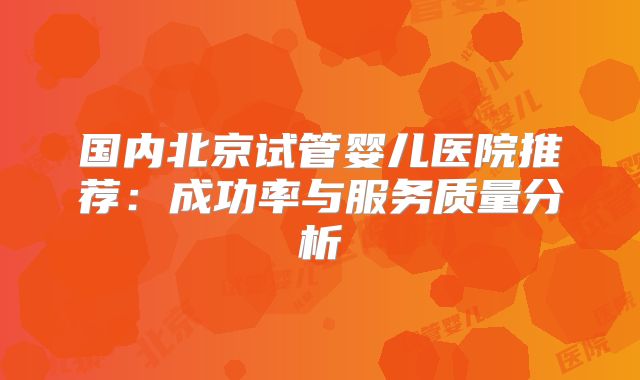 国内北京试管婴儿医院推荐：成功率与服务质量分析