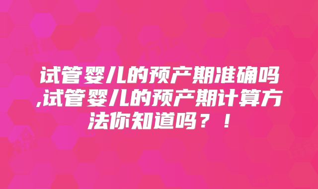试管婴儿的预产期准确吗,试管婴儿的预产期计算方法你知道吗?!