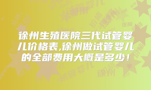 徐州生殖医院三代试管婴儿价格表,徐州做试管婴儿的全部费用大概是多少!