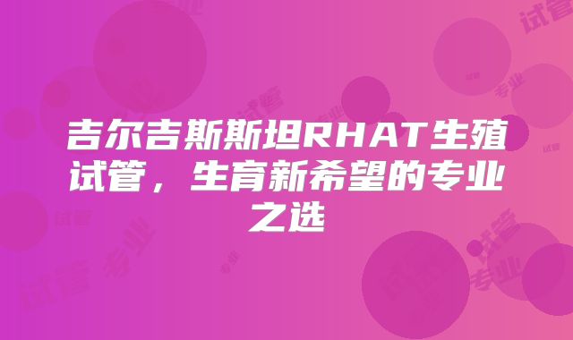 吉尔吉斯斯坦RHAT生殖试管,生育新希望的专业之选