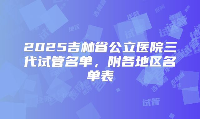 2025吉林省公立医院三代试管名单，附各地区名单表
