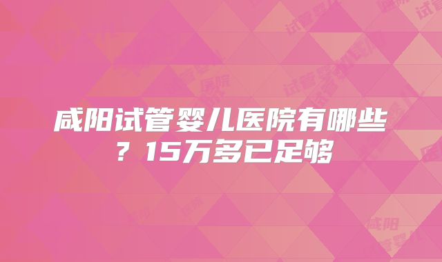 咸阳试管婴儿医院有哪些？15万多已足够