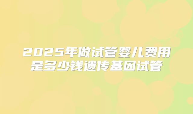 2025年做试管婴儿费用是多少钱遗传基因试管
