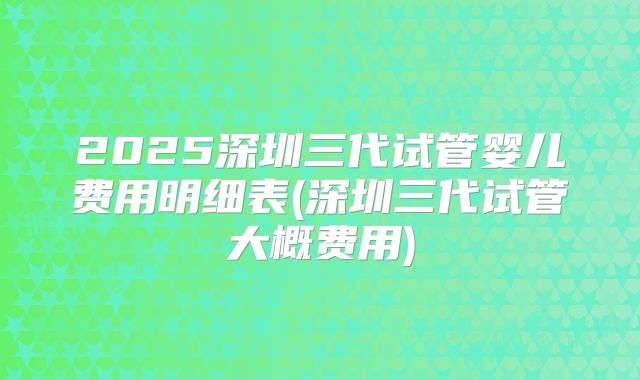 2025深圳三代试管婴儿费用明细表(深圳三代试管大概费用)