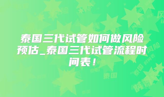 泰国三代试管如何做风险预估_泰国三代试管流程时间表!
