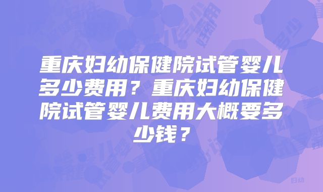 重庆妇幼保健院试管婴儿多少费用?重庆妇幼保健院试管婴儿费用大概要多少钱?