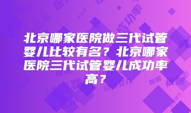北京哪家医院做三代试管婴儿比较有名?北京哪家医院三代试管婴儿成功率高?