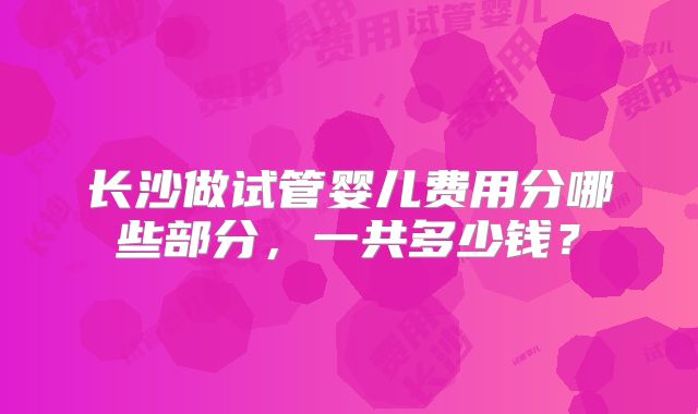 长沙做试管婴儿费用分哪些部分,一共多少钱?