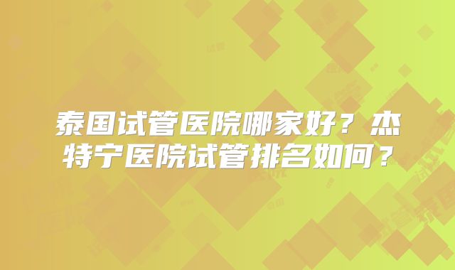 泰国试管医院哪家好?杰特宁医院试管排名如何?