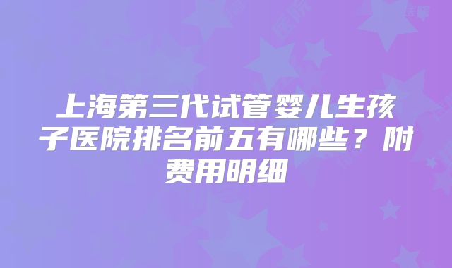 上海第三代试管婴儿生孩子医院排名前五有哪些?附费用明细