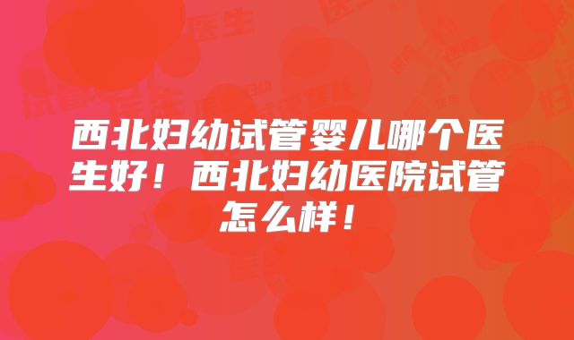 西北妇幼试管婴儿哪个医生好!西北妇幼医院试管怎么样!