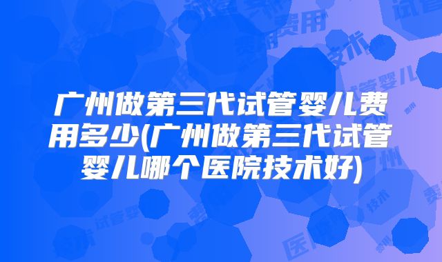 广州做第三代试管婴儿费用多少(广州做第三代试管婴儿哪个医院技术好)