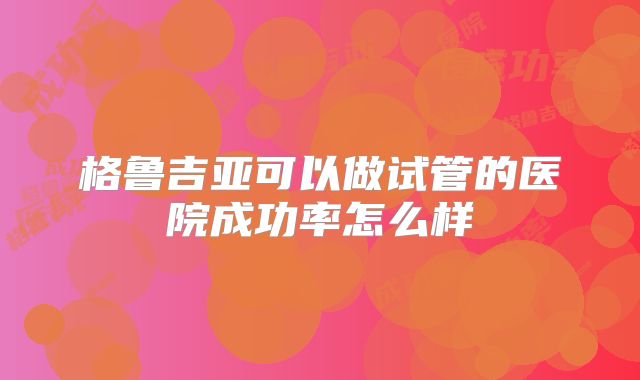 格鲁吉亚可以做试管的医院成功率怎么样