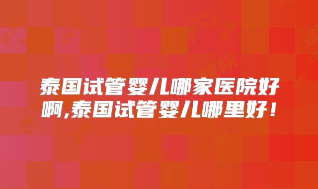 泰国试管婴儿哪家医院好啊,泰国试管婴儿哪里好！