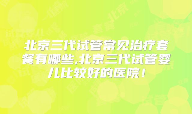 北京三代试管常见治疗套餐有哪些,北京三代试管婴儿比较好的医院！