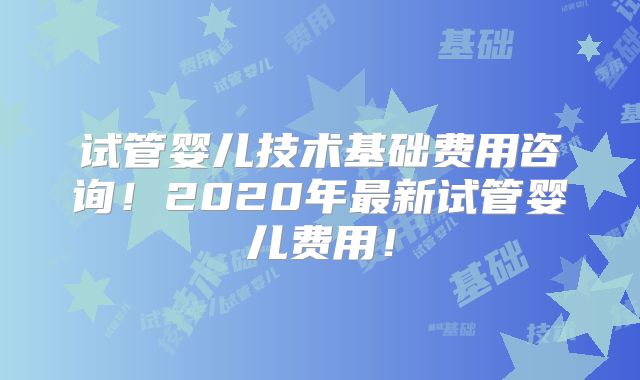试管婴儿技术基础费用咨询!2020年最新试管婴儿费用!