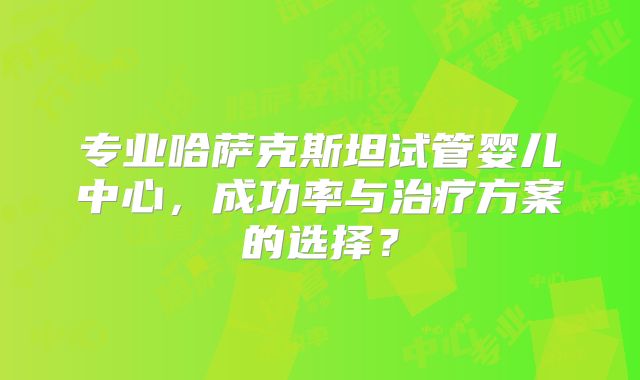 专业哈萨克斯坦试管婴儿中心，成功率与治疗方案的选择？