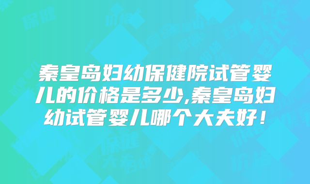 秦皇岛妇幼保健院试管婴儿的价格是多少,秦皇岛妇幼试管婴儿哪个大夫好!