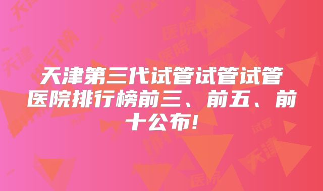 天津第三代试管试管试管医院排行榜前三、前五、前十公布!