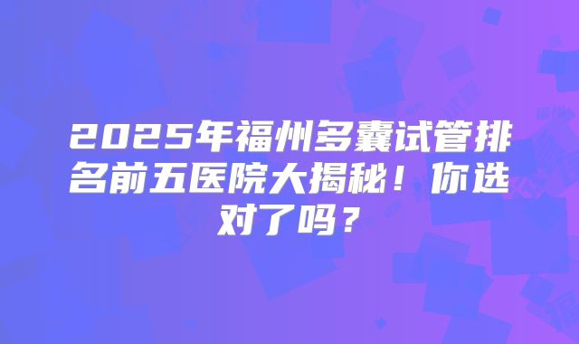 2025年福州多囊试管排名前五医院大揭秘！你选对了吗？