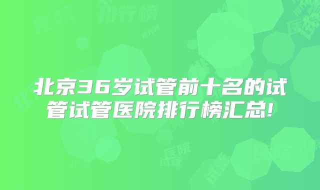 北京36岁试管前十名的试管试管医院排行榜汇总!