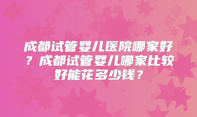 成都试管婴儿医院哪家好?成都试管婴儿哪家比较好能花多少钱?