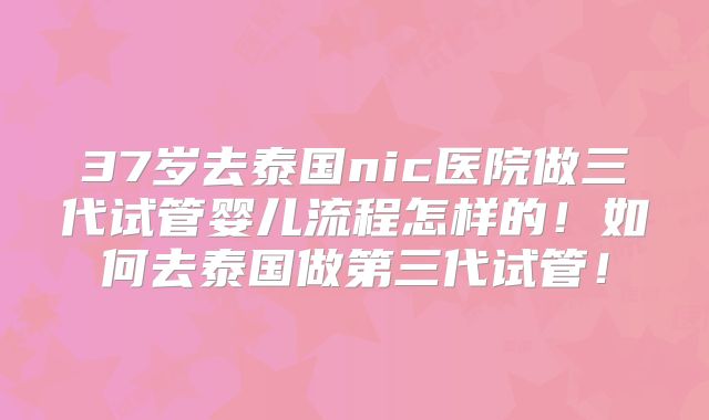 37岁去泰国nic医院做三代试管婴儿流程怎样的!如何去泰国做第三代试管!