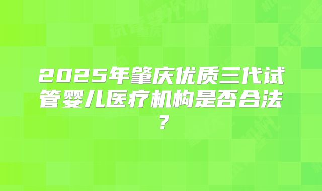 2025年肇庆优质三代试管婴儿医疗机构是否合法?