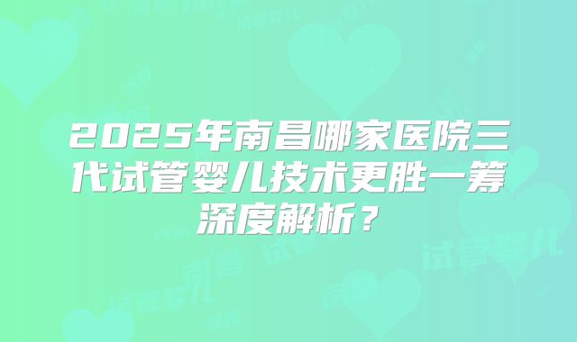 2025年南昌哪家医院三代试管婴儿技术更胜一筹深度解析？