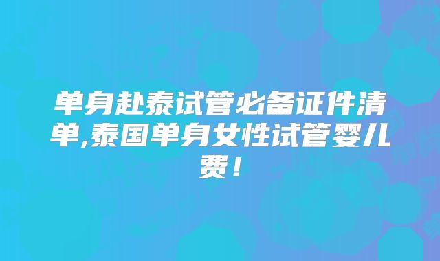 单身赴泰试管必备证件清单,泰国单身女性试管婴儿费!