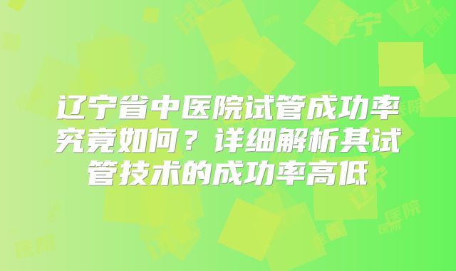 辽宁省中医院试管成功率究竟如何?详细解析其试管技术的成功率高低