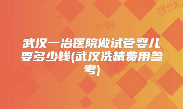 武汉一冶医院做试管婴儿要多少钱(武汉洗精费用参考)