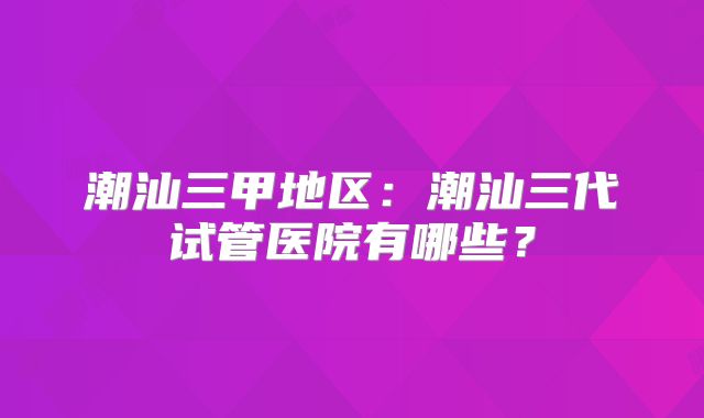 潮汕三甲地区:潮汕三代试管医院有哪些?