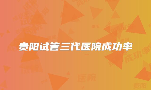 贵阳试管三代医院成功率