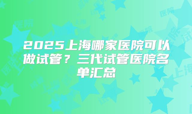 2025上海哪家医院可以做试管?三代试管医院名单汇总
